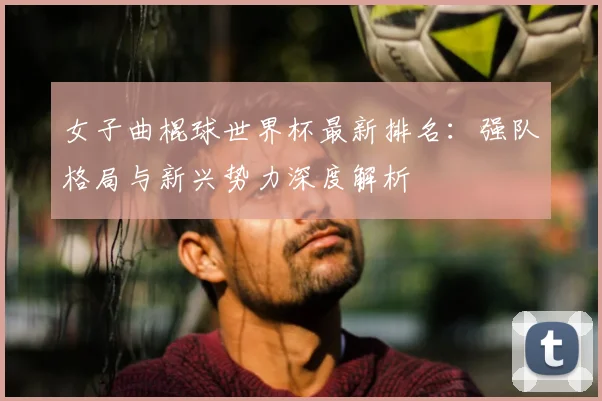 女子曲棍球世界杯最新排名：强队格局与新兴势力深度解析