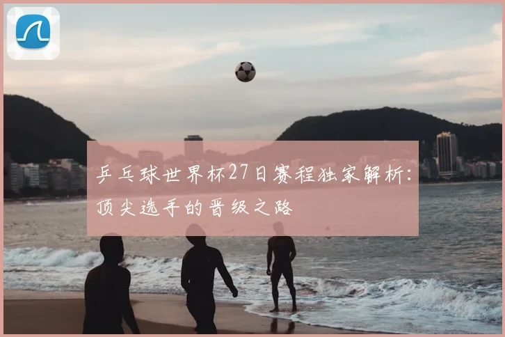 乒乓球世界杯27日赛程独家解析：顶尖选手的晋级之路