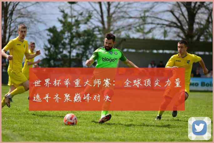 世界杯举重大师赛：全球顶尖力量选手齐聚巅峰对决
