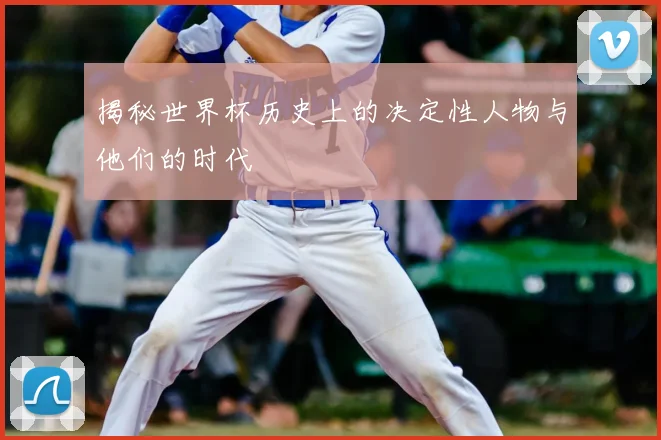 揭秘世界杯历史上的决定性人物与他们的时代