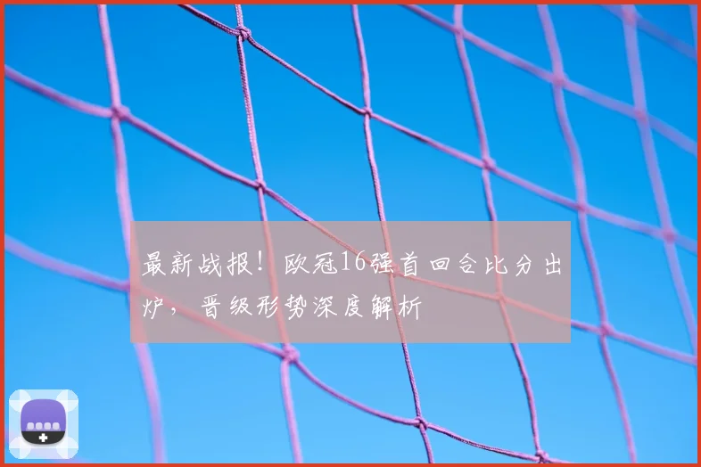 最新战报！欧冠16强首回合比分出炉，晋级形势深度解析