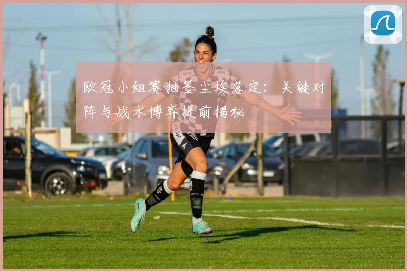 欧冠小组赛抽签尘埃落定:关键对阵与战术博弈提前揭秘