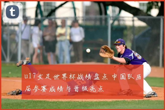 u17女足世界杯战绩盘点 中国队历届参赛成绩与晋级亮点