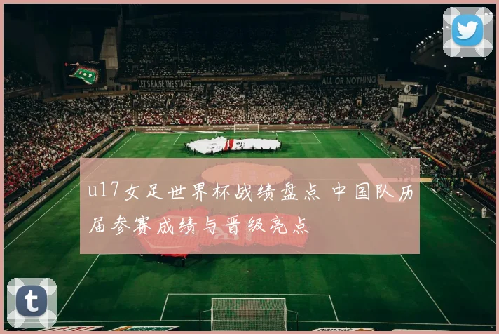 u17女足世界杯战绩盘点 中国队历届参赛成绩与晋级亮点