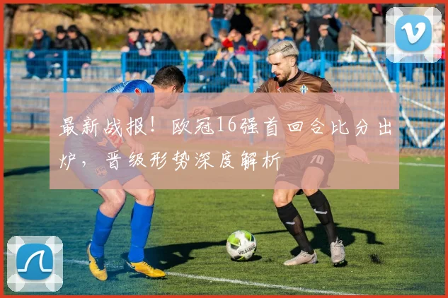 最新战报！欧冠16强首回合比分出炉，晋级形势深度解析