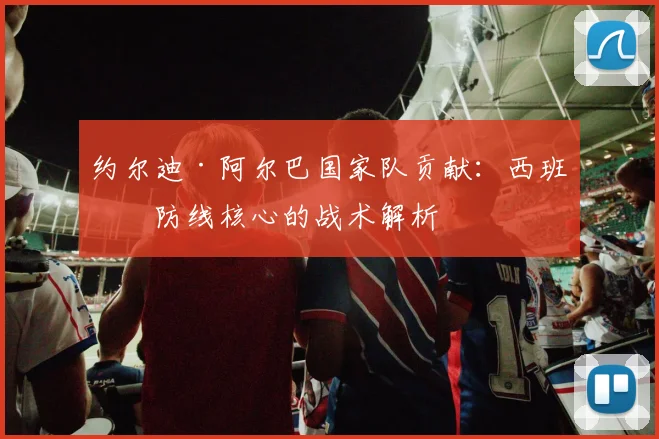 约尔迪·阿尔巴国家队贡献:西班牙防线核心的战术解析