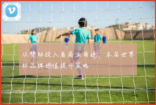 从赞助投入看商业角逐：本届世界杯品牌价值提升策略