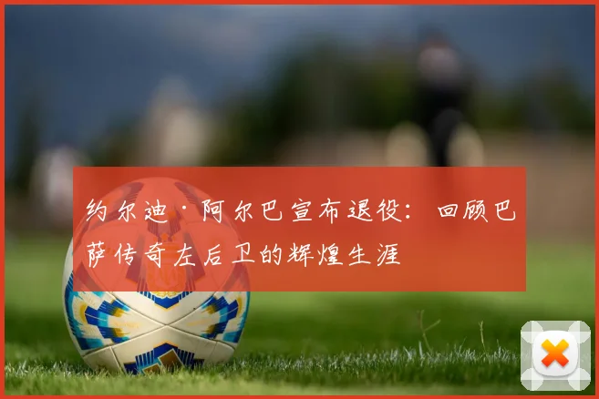 约尔迪·阿尔巴宣布退役:回顾巴萨传奇左后卫的辉煌生涯